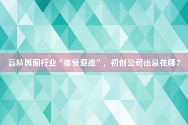 高精舆图行业“诸侯混战”，初创公司出息在哪？