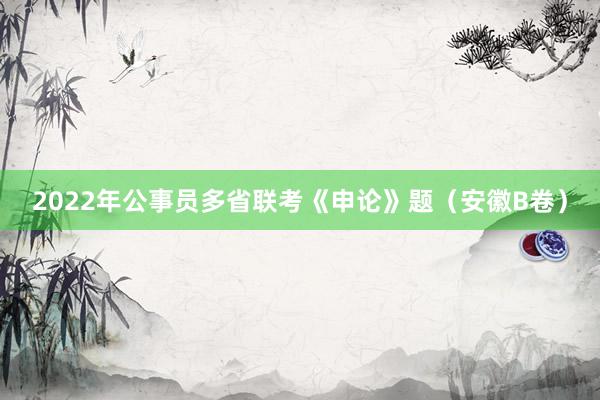 2022年公事员多省联考《申论》题（安徽B卷）