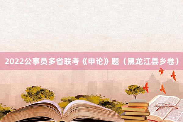 2022公事员多省联考《申论》题（黑龙江县乡卷）