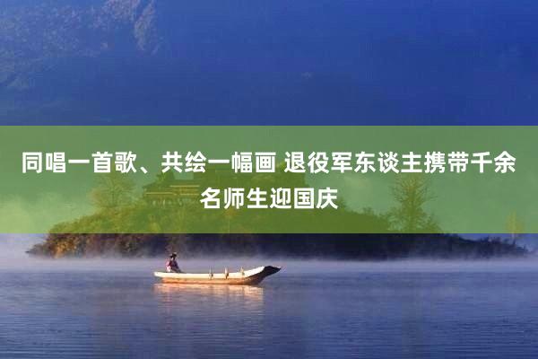 同唱一首歌、共绘一幅画 退役军东谈主携带千余名师生迎国庆