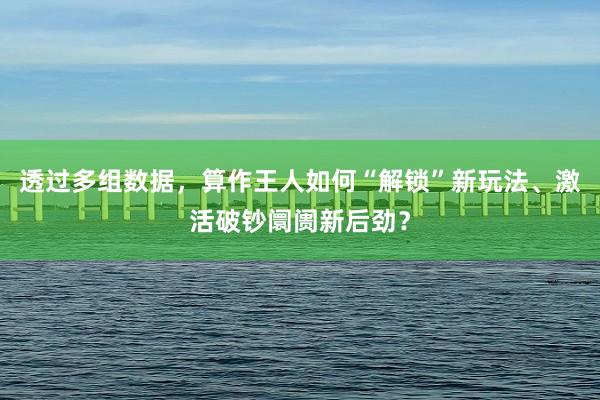 透过多组数据，算作王人如何“解锁”新玩法、激活破钞阛阓新后劲？