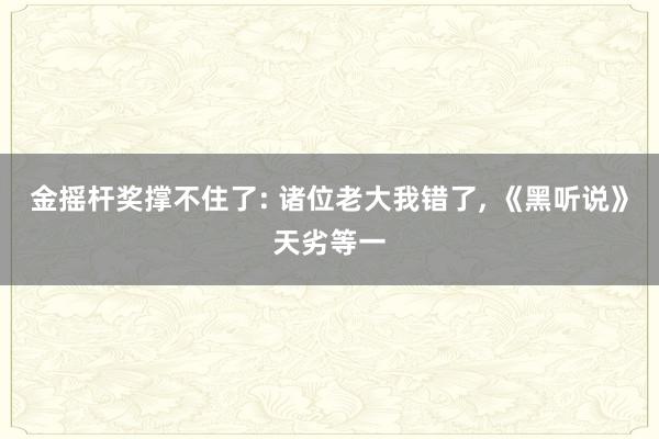 金摇杆奖撑不住了: 诸位老大我错了, 《黑听说》天劣等一