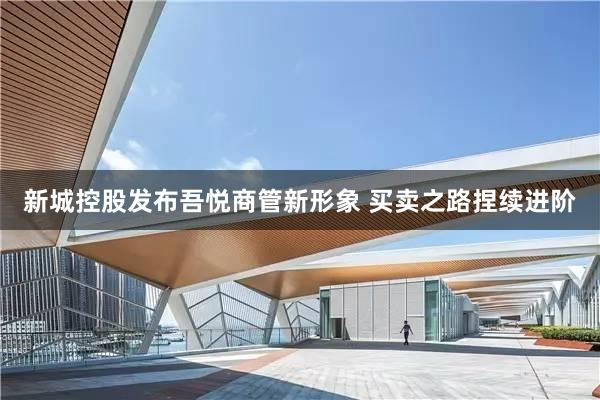 新城控股发布吾悦商管新形象 买卖之路捏续进阶