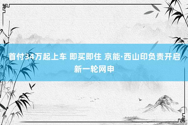 首付34万起上车 即买即住 京能·西山印负责开启新一轮网申