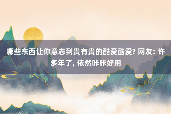 哪些东西让你意志到贵有贵的酷爱酷爱? 网友: 许多年了, 依然咔咔好用