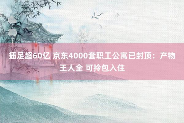 插足超60亿 京东4000套职工公寓已封顶：产物王人全 可拎包入住