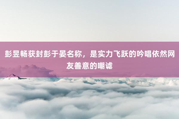 彭昱畅获封彭于晏名称，是实力飞跃的吟唱依然网友善意的嘲谑