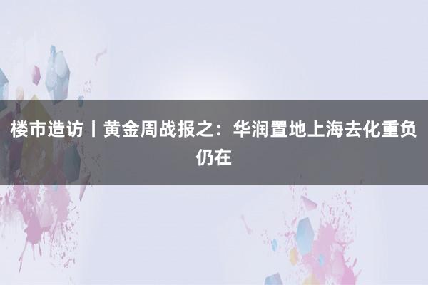 楼市造访丨黄金周战报之：华润置地上海去化重负仍在