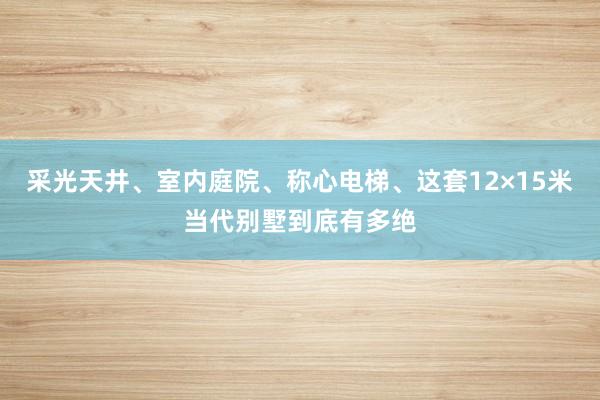 采光天井、室内庭院、称心电梯、这套12×15米当代别墅到底有多绝