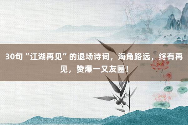 30句“江湖再见”的退场诗词，海角路远，终有再见，赞爆一又友圈！