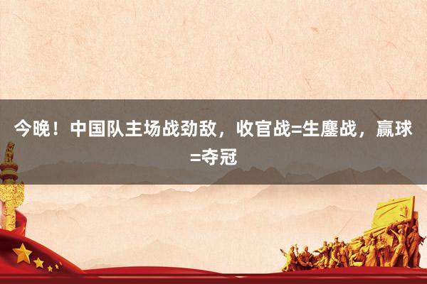 今晚！中国队主场战劲敌，收官战=生鏖战，赢球=夺冠