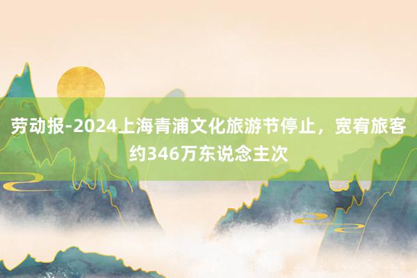 劳动报-2024上海青浦文化旅游节停止，宽宥旅客约346万东说念主次