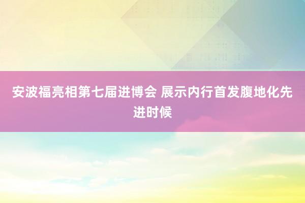 安波福亮相第七届进博会 展示内行首发腹地化先进时候