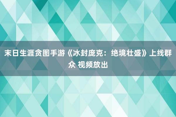 末日生涯贪图手游《冰封庞克：绝境壮盛》上线群众 视频放出