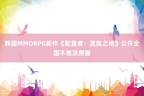 韩国MMORPG新作《配置者：流放之地》公开全国不雅及原画