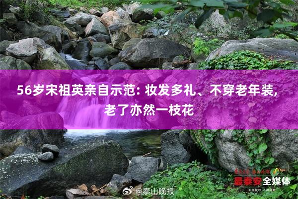 56岁宋祖英亲自示范: 妆发多礼、不穿老年装, 老了亦然一枝花