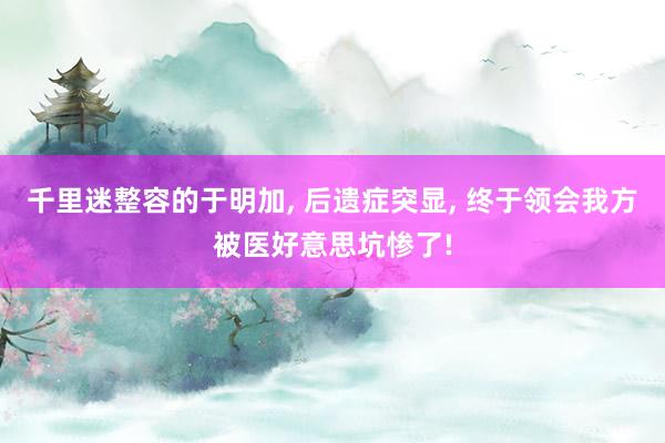千里迷整容的于明加, 后遗症突显, 终于领会我方被医好意思坑惨了!