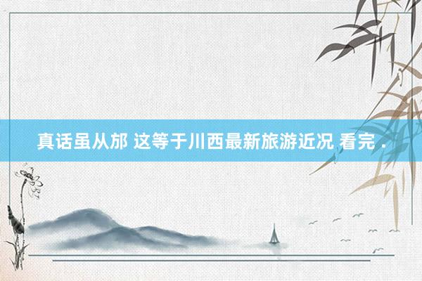 真话虽从邡 这等于川西最新旅游近况 看完 .