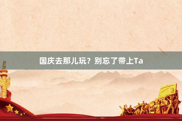 国庆去那儿玩？别忘了带上Ta